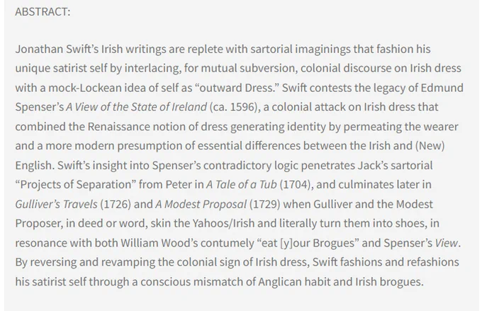 Abstract: Jonathan Swift’s Irish writings are replete with sartorial imaginings that fashion his unique satirist self by interlacing, for mutual subversion, colonial discourse on Irish dress with a mock-Lockean idea of self as outward Dress. Swift contests the legacy of Edmund Spenser’s A View of the State of Ireland (1596), a colonial attack on Irish dress that combined the Renaissance notion of dress generating identity by permeating the wearer and a more modern presumption of essential differences between the Irish and (New) English. Swift’s insight into Spenser’s contradictory logic penetrates Jack’s sartorial “Projects of Separation” from Peter in A Tale of a Tub (1704), and culminates later in Gulliver’s Travels (1726) and A Modest Proposal (1729) ...