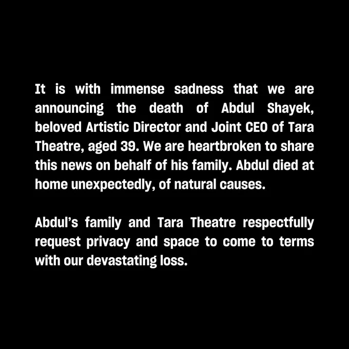 It is with immense sadness that we are announcing the death of Abdul Shayek, beloved Artistic Director and Joint CEO of Tara Theatre, aged 39. We are heartbroken to share this news on behalf of his family. Abdul died at home unexpectedly, of natural causes.  

Abdul’s family and Tara Theatre respectfully request privacy and space to come to terms with our devastating loss. 