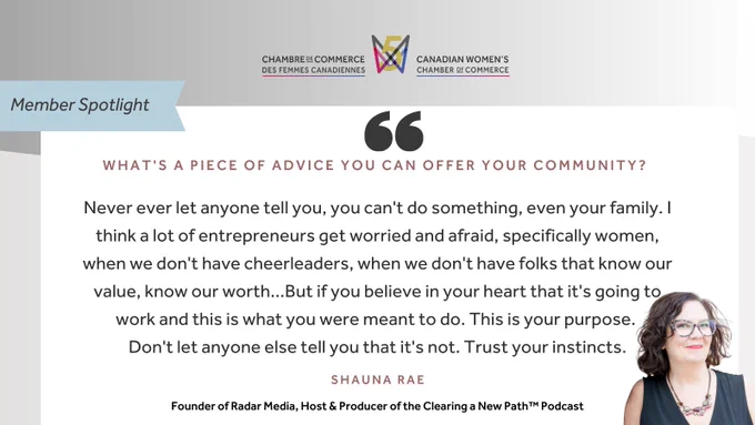 "Member Spotlight; What's a piece of advice you can offer your community? 'Never ever let anyone tell you, you can't do something, even your family. I think a lot of entrepreneurs get worried and afraid, specifically women, when we don't have cheerleaders, when we don't have folks that know our value, know our worth...But if you believe in your heart that it's going to work and this is what you were meant to do. This is your purpose. Don't let anyone else tell you that it's not. Trust your instincts.' - Shauna Rae, Founder of Radar Media, Host & Producer of the Clearing a New Path™ Podcast" Canadian Women's Chamber of Commerce logo.