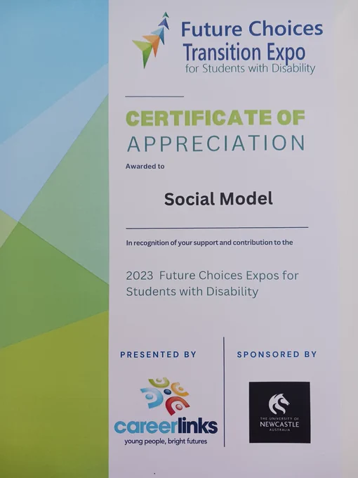 A certificate that reads...
Future Choices Transition Expo for Students with Disability.
Certificate of appreciation awarded to Social Model in recognition of your support and contribution to the 2023 Future Choices Expo for Students with Disability.
Presented by career links and University of Newcastle.
