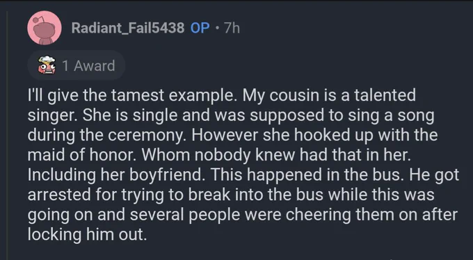 Reply by OP:
I'll give the tamest example. My cousin is a talented singer. She is single and was supposed to sing a song during the ceremony. However she hooked up with the maid of honor. Whom nobody knew had that in her. Including her boyfriend. This happened in the bus. He got arrested for trying to break into the bus while this was going on and several people were cheering them on after locking him out.