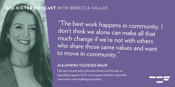 “The best work happens in community. I don’t think we alone can make all that much change if we’re not with others who share those same values and want to move in community.”

Alejandra Vazquez-Baur, an educator-turned-policy advocate whose work focuses on expanding supports for K–12 immigrant students—especially newcomers—and multilingual students. 