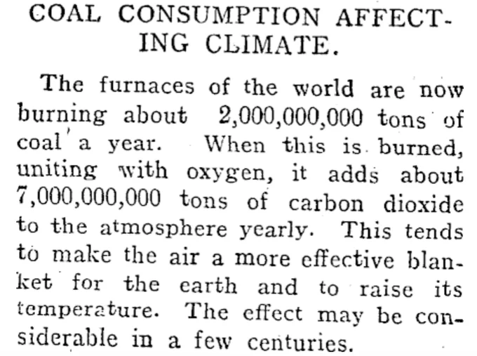 COAL CONSUMPTION AFFECTING CLIMATE.

The furnaces of the world are now burning about 2,000,000,000 tons of coal a year. When this is burned, uniting with oxygen, it adds about 7,000,000,000 tons of carbon dioxide to the atmosphere yearly. This tends to make the air a more effective blanket for the earth and to raise its temperature. The effect may be considerable in a few centuries.

--RODNEY AND OTAMATEA TIMES, WAITEMATA AND KAIPARA GAZETTE, 14 AUGUST 1912