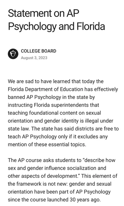 We are sad to have learned that today the Florida Department of Education has effectively banned AP Psychology in the state by instructing Florida superintendents that teaching foundational content on sexual orientation and gender identity is illegal under state law. The state has said districts are free to teach AP Psychology only if it excludes any mention of these essential topics.

The AP course asks students to “describe how sex and gender influence socialization and other aspects of development.” This element of the framework is not new: gender and sexual orientation have been part of AP Psychology since the course launched 30 years ago.