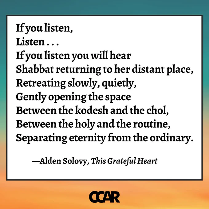 Image with text which reads: 

“If you listen, 
Listen . . . 
If you listen you will hear  
Shabbat returning to her distant place,  
Retreating slowly, quietly,  
Gently opening the space  
Between the kodesh and the chol,  
Between the holy and the routine,  
Separating eternity from the ordinary.”  

—Alden Solovy, This Grateful Heart 