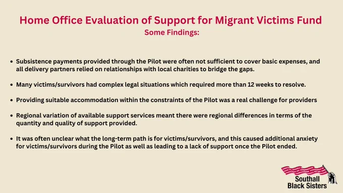 Text: Home Office Evaluation of Support for Migrant Victims Fund
Some Findings:

- Subsistence payments provided through the Pilot were often not sufficient to cover basic expenses, and all delivery partners relied on relationships with local charities to bridge the gaps.

-Many victims/survivors had complex legal situations which required more than 12 weeks to resolve.

-Providing suitable accommodation within the constraints of the Pilot was a real challenge for providers

-Regional variation of available support services meant there were regional differences in terms of the quantity and quality of support provided.

-It was often unclear what the long-term path is for victims/survivors, and this caused additional anxiety for victims/survivors during the Pilot as well as leading to a lack of support once the Pilot ended.

Logo: SBS