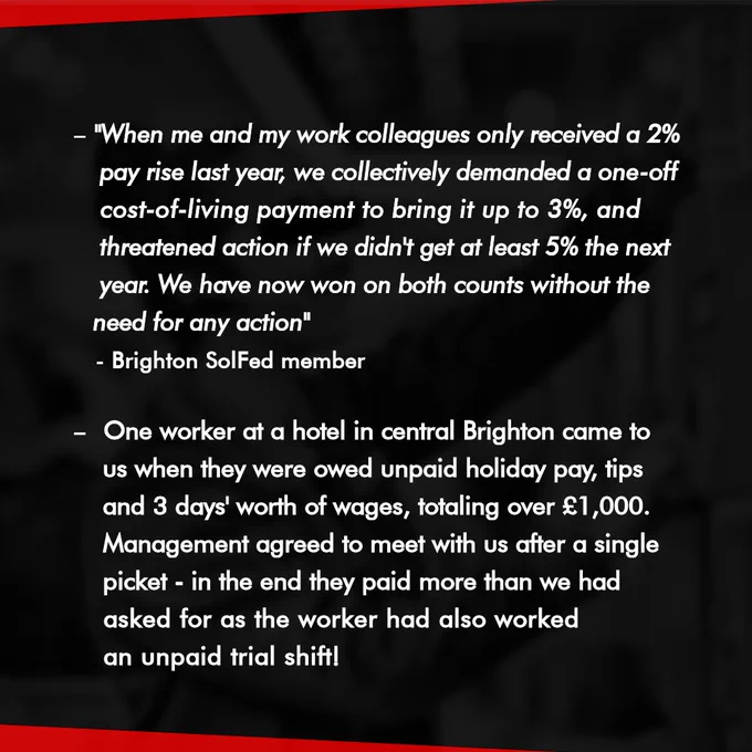 "When me and my work colleagues only received a 2% pay rise last year, we collectively demanded a one-off cost-of-living payment to bring it up to 3%, and threatened action if we didn't get at least 5% the next year. We have now won on both counts without the need for any action." - Brighton SolFed member.
One worker at a hotel in central Brighton came to us when they were owed unpaid holiday pay, tips and 3 days' worth of wages, totalling over £1,000. Management agreed to meet with us after a single picket - in the end they paid more than we had asked for as the worker had also worked an unpaid trial shift! 