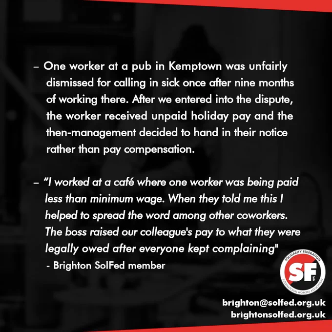 One worker at a pub in Kemptown was unfairly dismissed for calling in sick once after nine months of working there. After we entered into the dispute, the worker received unpaid holiday pay and the then-management decided to hand in their notice rather than pay compensation.
"I worked at a café where one worker was being paid less than minimum wage. When they told me this I helped to spread the word among other coworkers. The boss raised our colleague's pay to what they were legally owed after everyone kept complaining." - Brighton SolFed member
Email: brighton at solfed dot org dot uk
Website: brighton solfed dot org dot uk 