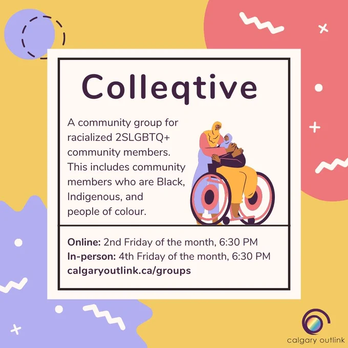 Event poster for Colleqtive at Calgary Outlink: “Colleqtive: a community group for racialized 2SLGBTQ  community members. This includes community members who are Black, Indigenous, and people of color. Online: 2nd Friday of the month, 6:30 PM; in-person: 4th Friday of the month, 6:30 PM; calgaryoutlink.ca/groups.” There is a cartoon graphic of two people. One is standing and the other is in a wheelchair - they are physically disabled with a lower limb difference. They are both wearing hijabs and embracing each other. There are abstract shapes against a yellow background, and Outlink’s logo is in the bottom right corner.