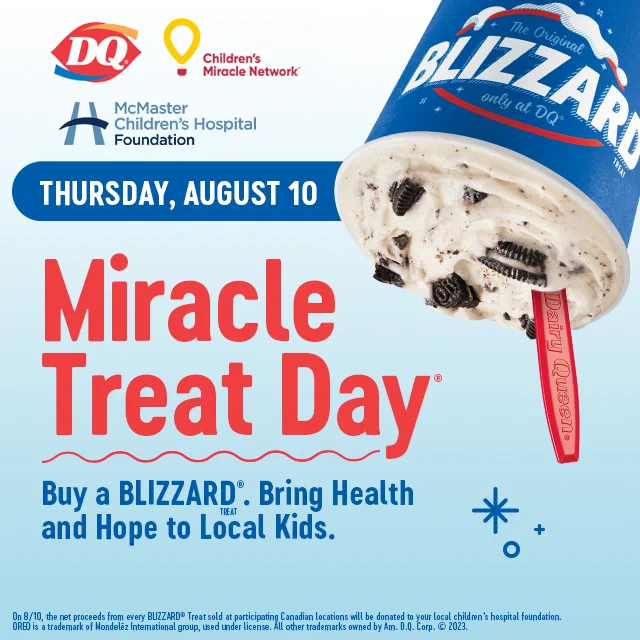 DQ & Children's Miracle Network "Miracle Treat Day", in support of McMaster Children's Hospital Foundation. Thursday August 10. Buy a BLIZZARD. Bring Health and Hope to Local Kids.