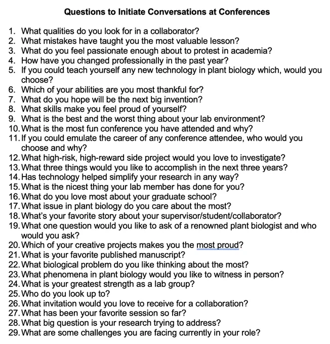 Questions to Initiate Conversations at Conferences

1.	What qualities do you look for in a collaborator?
2.	What mistakes have taught you the most valuable lesson?
3.	What do you feel passionate enough about to protest in academia?
4.	How have you changed professionally in the past year?
5.	If you could teach yourself any new technology in plant biology which, would you choose?
6.	Which of your abilities are you most thankful for?
7.	What do you hope will be the next big invention?
8.	What skills make you feel proud of yourself?
9.	What is the best and the worst thing about your lab environment?
10.	What is the most fun conference you have attended and why?
11.	If you could emulate the career of any conference attendee, who would you choose and why?
12.	What high-risk, high-reward side project would you love to investigate?
13.	What three things would you like to accomplish in the next three years?
14.	Has technology helped simplify your research in any way?