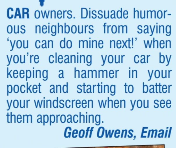 CAR owners. Dissuade humorous neighbours from saying 'you can do mine next!' when you're cleaning your car by keeping a hammer in your pocket and starting to batter your windscreen when you see them approaching.
Geoff Owens, Email