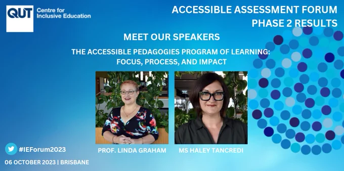 A slide with a blue background and the C4IE and Accessible Assessment logos.

Accessible Assessment Forum: Phase 2 Results
Meet our speakers
The accessible pedagogies program of learning:
Focus, process, and impact

Photos of Prof. Linda Graham, a woman in front of greenery in the C4IE with glasses, short red hair, and a necklace, and Ms. Haley Tancredi, a woman in front of greenery in the C4IE with glasses, brown hair, and a black button-up shirt, labeled with their names.

#IEForum2023
06 October 2023 | Brisbane