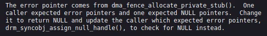 "The error pointer comes from dma_fence_allocate_private_stub().  One caller expected error pointers and one expected NULL pointers. Change it to return NULL and update the caller which expected error pointers drm_syncobj_assign_null_handle(), to check for NULL instead."