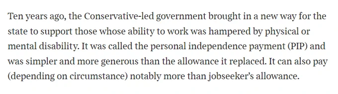 Quote from Matthew Parries piece in the Times reading: Ten years ago, the Conservative-led government brought in a new way for the state to support those whose ability to work was hampered by physical or mental disability. It was called the personal independence payment (PIP) and was simpler and more generous than the allowance it replaced. It can also pay (depending on circumstance) notably more than jobseeker’s allowance.
