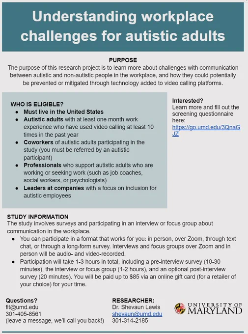 Title, Understanding workplace challenges for autistic adults. Purpose, the purpose of this research project is to learn more about challenges with communication between autistic and non-autistic people in the workplace, and how they could potentially be prevented or mitigated through technology added to video calling platforms. Who is eligible? Must live in the United States. Autistic adults with at least one month work experience who have used video calling at least 10 times in the past year. Coworkers of autistic adults participating in the study (you must be referred by an autistic participant). Professionals who support autistic adults who are working or seeking work (such as job coaches, social workers, or psychologists). Leaders at companies with a focus on inclusion for autistic employees. Study Information, The study involves surveys and participating in an interview or focus group about communication in the workplace.