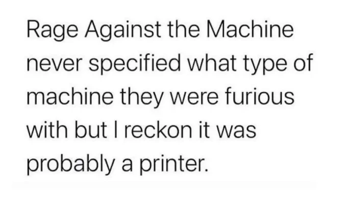 Rage Against the Machine never specified what type of machine they were furious with but I reckon it was probably a printer.