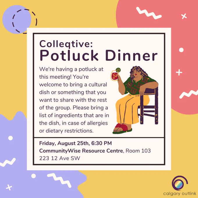 Event poster for Colleqtive’s Potluck Dinner at Calgary Outlink. The description reads, “We're having a potluck at this meeting! You're welcome to bring a cultural dish or something that you want to share with the rest of the group. Please bring a list of ingredients that are in the dish, in case of allergies or dietary restrictions. Friday, August 25th, 6:30 PM. CommunityWise Resource Centre, Room 103. 223 12 Ave SW.” There is a cartoon graphic of a person holding a drink while sitting on a chair.