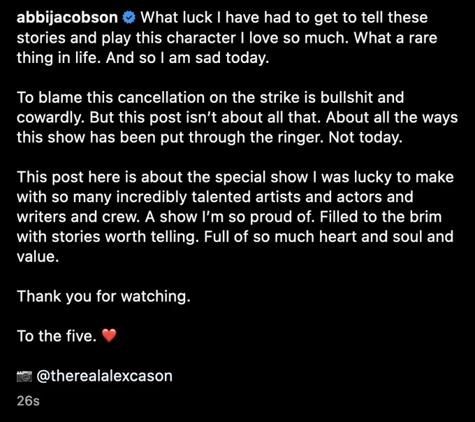 abbijacobson

What luck I have had to get to tell these stories and play this character I love so much. What a rare thing in life. And so I am sad today.

To blame this cancellation on the strike is bullshit and cowardly. But this post isn’t about all that. About all the ways this show has been put through the ringer. Not today.

This post here is about the special show I was lucky to make with so many incredibly talented artists and actors and writers and crew. A show I’m so proud of. Filled to the brim with stories worth telling. Full of so much heart and soul and value.

Thank you for watching.

To the five. ❤️

📷 @therealalexcason