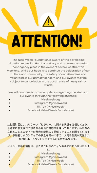 Infographic with text that says, "ATTENTION! The Nisei Week Foundation is aware of the developing situation regarding Hurricane Hillary and is currently making contingency plans in the event of severe weather this weekend. While our hope is to continue the celebration of our culture and community, the safety of our attendees and volunteers is our primary concern and our events may be subject to cancellation in the occurrence of heavy rain or winds. We will continue to provide updates regarding the status of our events through the following channels: niseiweek.org, Instagram (@niseiweek), TikTok (@niseiweek), Facebook (Nisei Week Foundation)." The same text is translated in Japanese below the English text. 