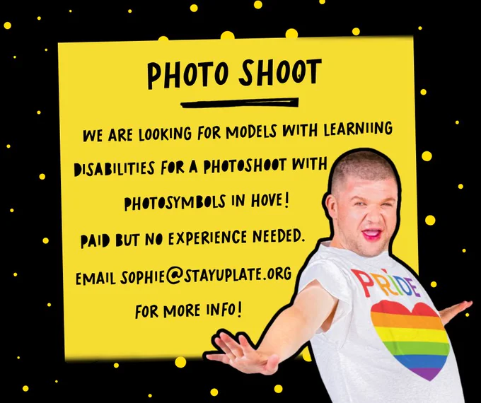 A graphic with a black background with yellow spots. There is a yellow box on top of it and inside black writing. The writing says "Photo Shoot" with an underscore and then "We are looking for models with learning disabilities for a photoshoot with photosymbols in Hove! Paid but no experience needed. Email sophie@stayuplate.org for more info!". In the left corner there is a cutout of a man smiling with a t-shirt saying PRIDE and a rainbow love heart.