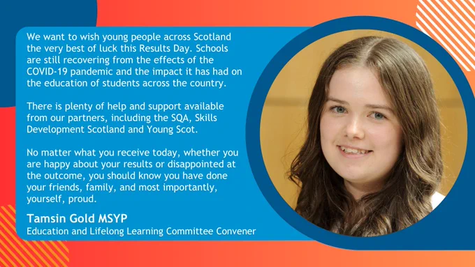 Graphic with a dark to light orange gradient with blue and white circles behind. Text on a blue background reads: 'We want to wish young people across Scotland the very best of luck this Results Day. Schools are still recovering from the effects of the COVID-19 pandemic and the impact it has had on the education of students across the country.

There is plenty of help and support available from our partners, including the SQA, Skills Development Scotland and Young Scot.

 

No matter what you receive today, whether you are happy about your results or disappointed at the outcome, you should know you have done your friends, family, and most importantly, yourself, proud. Tamsin Gold MSYP, Education and Lifelong Learning Committee Convener'. Image of Tamsin Gold MSYP to the right.
