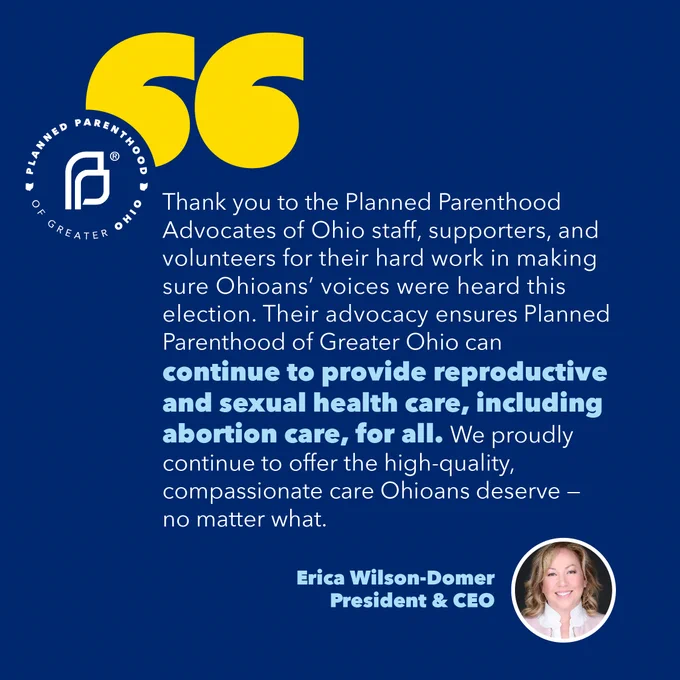 "Thank you to the Planned Parenthood Advocates of Ohio staff, supporters, and volunteers for their hard work in making sure Ohioans’ voices were heard this election. Their advocacy ensures Planned Parenthood of Greater Ohio can continue to provide reproductive and sexual health care, including abortion care, for all. We proudly continue to offer the high-quality, compassionate care Ohioans deserve — no matter what."

Erica Wilson-Domer
President & CEO