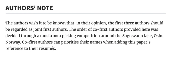 Screenshot that reads:

"AUTHORS’ NOTE

The authors wish it to be known that, in their opinion, the first three authors should be regarded as joint first authors. The order of co-first authors provided here was decided through a mushroom picking competition around the Sognsvann lake, Oslo, Norway. Co-first authors can prioritise their names when adding this paper's reference to their résumés."
