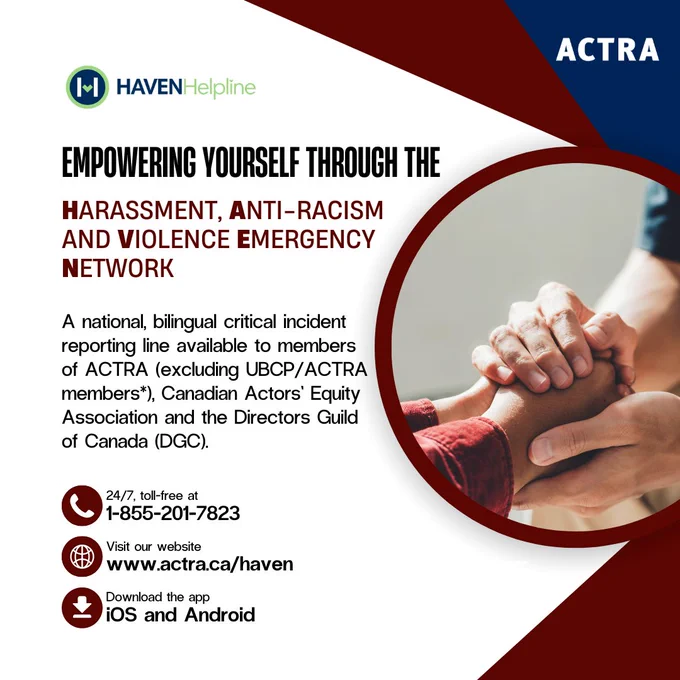 Graphic that reads "Empowering yourself through the Harassment, Anti-Racism and Violence Emergency Network" and "A National, bilingual critical incident reporting line available to members of ACTRA (excl. UBCP/ACTRA members*), Canadian Actors' Equity Association and the Directors Guild of Canada (DGC)." as well as contact information at the bottom that reads "1-855-201-7823" "www.actra.ca/haven" or "iOS and Android"