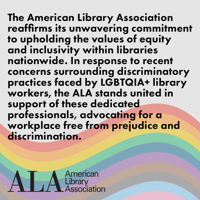 The American Library Association reaffirms its unwavering commitment to upholding the values of equity and inclusivity within libraries nationwide. In response to recent concerns surrounding discriminatory practices faced by LGBTQIA  library workers, the ALA stands united in support of these dedicated professionals, advocating for a workplace free from prejudice and discrimination.