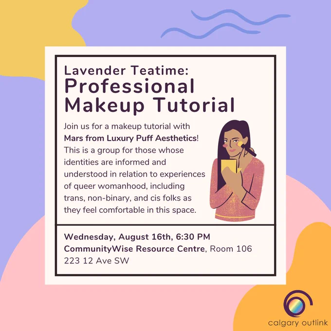Event poster for Lavender Teatime’s Professional Makeup Tutorial at Calgary Outlink. The description reads, “Join us for a makeup tutorial with Mars from Luxury Puff Aesthetics! This is a group for those whose identities are informed and understood in relation to experiences of queer womanhood, including trans, non-binary, and cis folks as they feel comfortable in this space. Wednesday, August 16th, 6:30 PM. CommunityWise Resource Centre, Room 106. 223 12 Ave SW.” There is a cartoon graphic of a person applying blush to their face while looking at a hand mirror.