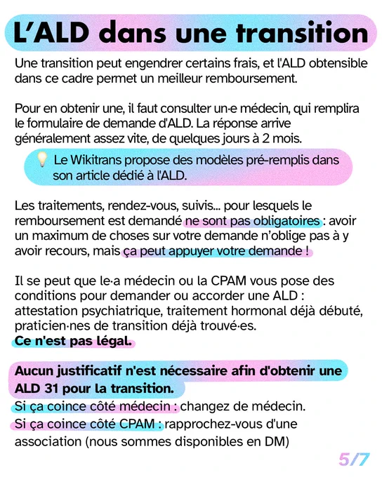L’ALD dans une transition

Une transition peut engendrer certains frais, et l'ALD obtensible dans ce cadre permet un meilleur remboursement.

Pour en obtenir une, il faut consulter un·e médecin, qui remplira le formulaire de demande d'ALD. La réponse arrive généralement assez vite, de quelques jours à 2 mois.
 
Astuce : Le Wikitrans propose des modèles pré-remplis dans son article dédié à l'ALD.

Les traitements, rendez-vous, suivis... pour lesquels le remboursement est demandé ne sont pas obligatoires : avoir un maximum de choses sur votre demande n’oblige pas à y avoir recours, mais ça peut appuyer votre demande !

Il se peut que le·a médecin ou la CPAM vous pose des conditions pour demander ou accorder une ALD : Ce n'est pas légal

Aucun justificatif n'est nécessaire afin d'obtenir une ALD 31 pour la transition
Si ça coince côté médecin : changez de médecin
Si ça coince côté CPAM, rapprochez vous d'une asso (on est disponibles en DM ou mail)