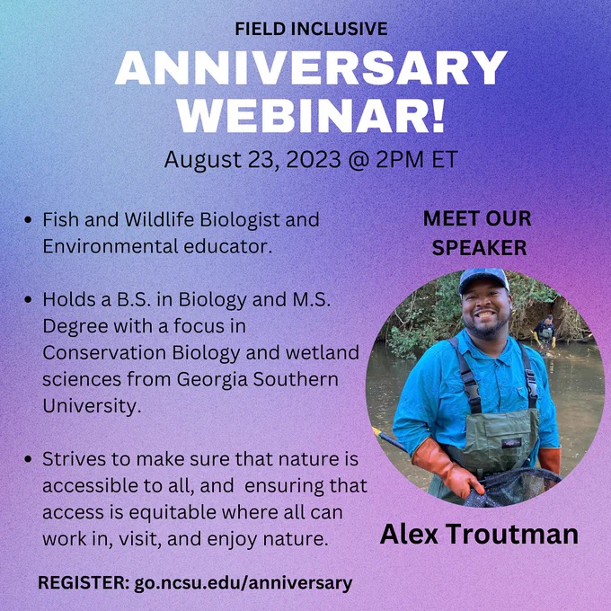 An advertisement that reads: Field Inclusive Anniversary Webinar! August 23, 2023 at 2PM ET. Meet out Speaker Alex Troutman: Fish and Wildlife Biologist and Environmental educator. Holds a Bachelor’s of Biology and Master’s Degree with a focus in Conservation Biology and wetland sciences from Georgia Southern University. Strives to make sure that nature is accessible to all, and that includes not only having access to areas but ensuring that access is equitable where all can work in, visit, and enjoy nature.
Register: go.ncsu.edu/anniversary
A Photo of Alex Troutman to the right shows him smiling and in a creek carrying out surveys.