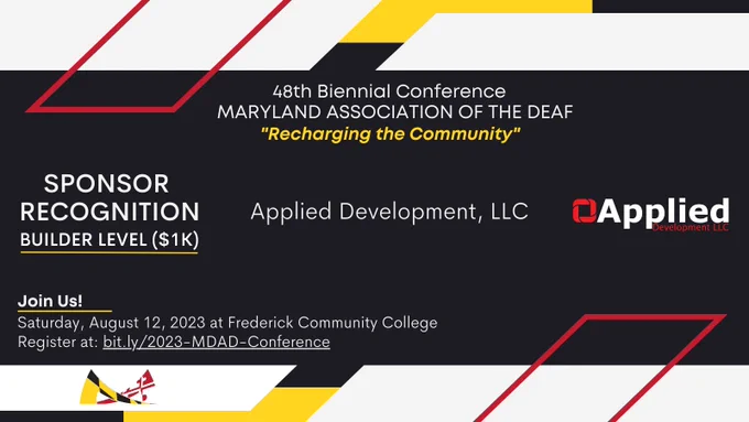 [Image description: red, yellow, white, and black colors surround the announcement in MDAD’s branding colors,

Text from top to bottom: 
48th Biennial Conference
MARYLAND ASSOCIATION OF THE DEAF
“Recharging the Community”

SPONSOR RECOGNITION
Builder Level ($1K)
Applied Development, LLC

Join Us!
Saturday, August 12, 2023 at Frederick Community College. 
Register at: bit.ly/2023-MDAD-Conference.]