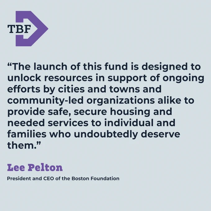 “The launch of this fund is designed to unlock resources in support of ongoing efforts by cities and towns and community-led organizations alike to provide safe, secure housing and needed services to individual and families who undoubtedly deserve them.” Lee Pelton, President and CEO of TBF