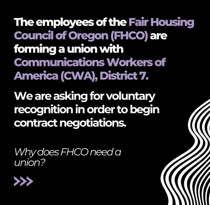 Black background with white graphic decorations that reads “The employees of the Fair Housing Council of Oregon (FHCO) are forming a union with Communication Workers of America (CWA) District 7. We are asking for voluntary recognition in order to begin contract negotiations.” Beneath this text in italics reads “Why does FHCO need a union?”