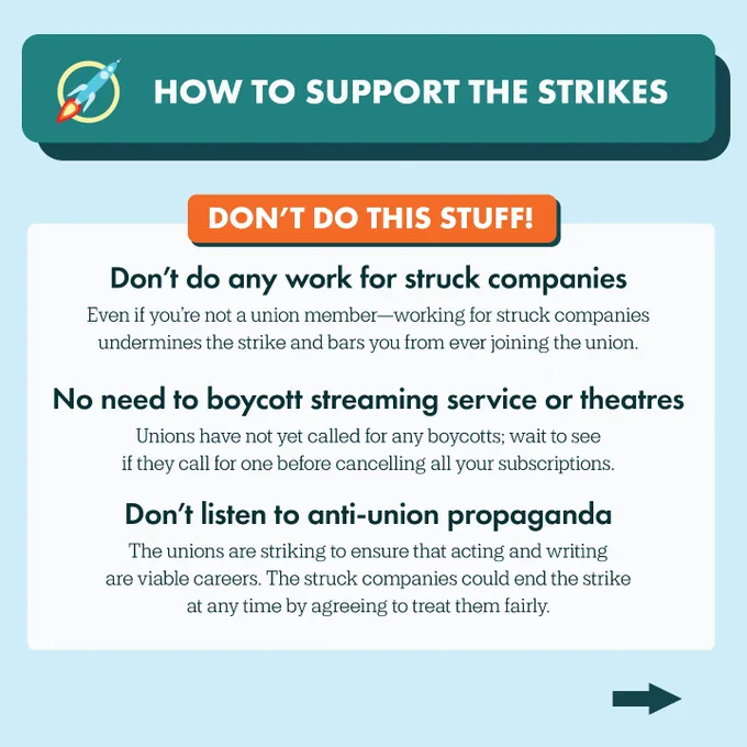 Heading: How to support the strikes
Subheading: Don't do this stuff!
Text: Don’t do any work for struck companies
Even if you’re not a union member—working for struck companies  undermines the strike and bars you from ever joining the union. No need to boycott streaming service or theatres. Unions have not yet called for any boycotts; wait to see if they call for one before cancelling all your subscriptions. Don’t listen to anti-union propaganda. The unions are striking to ensure that acting and writing are viable careers. The struck companies could end the strike at any time by agreeing to treat them fairly.