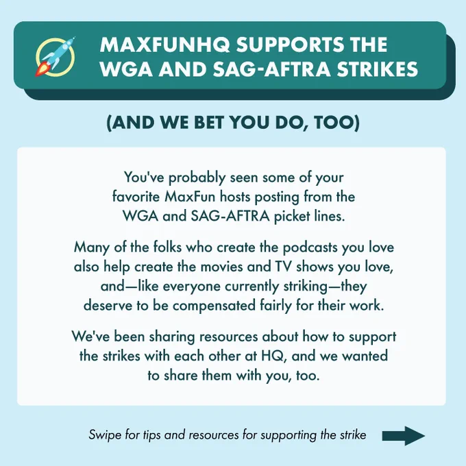 Heading: MaxFunHQ  supports the WGA and SAG-AFTRA strikes
Subheading: And we bet you do, too.
Text: You've probably seen some of your  favorite MaxFun hosts posting from the  WGA and SAG-AFTRA picket lines.
Many of the folks who create the podcasts you love also help create the movies and TV shows you love, and—like everyone currently striking—they deserve to be compensated fairly for their work. We've been sharing resources about how to support the strikes with each other at HQ, and we wanted to share them with you, too.
Footer: Swipe for tips and resources for supporting the strike