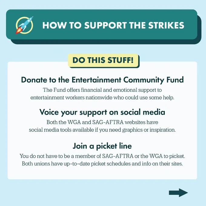 Heading: How to support the strikes
Subheading: Do this stuff!
Text: Donate to the Entertainment Community Fund. The Fund offers financial and emotional support to entertainment workers nationwide who could use some help. Voice your support on social media. Both the WGA and SAG-AFTRA websites have social media tools available if you need graphics or inspiration. Join a picket line. You do not have to be a member of SAG-AFTRA or the WGA to picket. Both unions have up-to-date picket schedules and info on their sites.