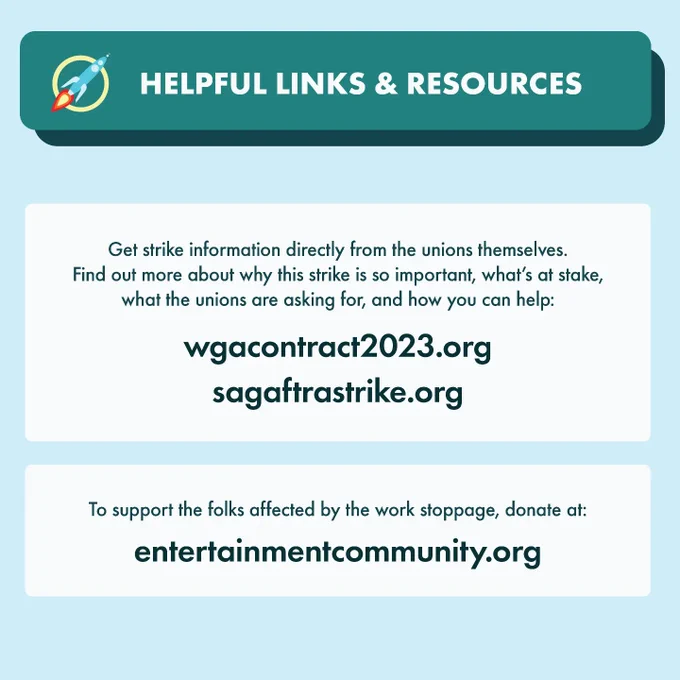 Heading: Helpful links & resources
Text: Get strike information directly from the unions themselves.
Find out more about why this strike is so important, what’s at stake,
what the unions are asking for, and how you can help:
wgacontract2023.org. sagaftrastrike.org.
To support the folks affected by the work stoppage, donate at: entertainmentcommunity.org
