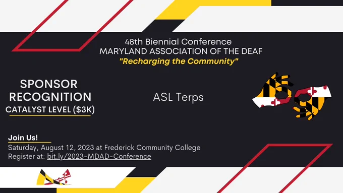 [Image description: red, yellow, white, and black colors surround the announcement in MDAD’s branding colors,

Text from top to bottom: 
48th Biennial Conference
MARYLAND ASSOCIATION OF THE DEAF
“Recharging the Community”

SPONSOR RECOGNITION
Catalyst Level ($3K)
ASL Terps

Join Us!
Saturday, August 12, 2023 at Frederick Community College. 
Register at: bit.ly/2023-MDAD-Conference.]