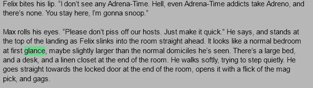 Felix bites his lip. “I don’t see any Adrena-Time. Hell, even Adrena-Time addicts take Adreno, and there’s none. You stay here, I’m gonna snoop.”

Max rolls his eyes. “Please don’t piss off our hosts. Just make it quick.” He says, and stands at the top of the landing as Felix slinks into the room straight ahead. It looks like a normal bedroom at first glance, maybe slightly larger than the normal domiciles he’s seen. There’s a large bed, and a desk, and a linen closet at the end of the room. He walks softly, trying to step quietly. He goes straight towards the locked door at the end of the room, opens it with a flick of the mag pick, and gags.