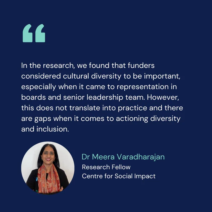 Quote with accompanying headshot: In the research, we found that funders considered cultural diversity to be important, especially when it came to representation in boards and senior leadership team. However, this does not translate into practice and there are gaps when it comes to actioning diversity and inclusion. - Dr Meera Varadharajan, Research Fellow, Centre for Social Impact