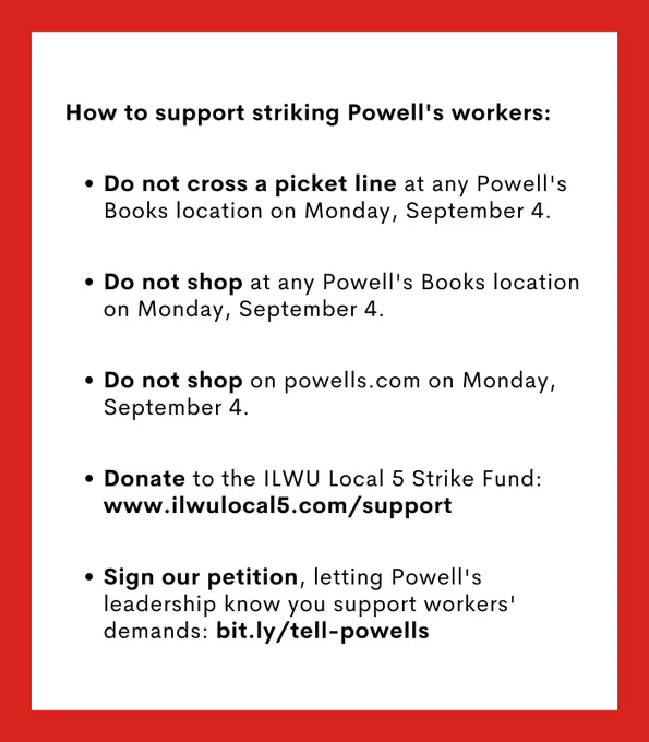 How to support striking Powell's workers: Do not cross a picket line at any Powell's Books location on Monday, September 4. Do not shop at any Powell's Books location on Monday, September 4. Do not shop on powells.com on Monday, September 4. Donate to the ILWU Local 5 Strike Fund: www.ILWULocal5.com/support. Sign our petition, letting Powell's leadership know you support workers' demands: bit.ly/tell-powells.