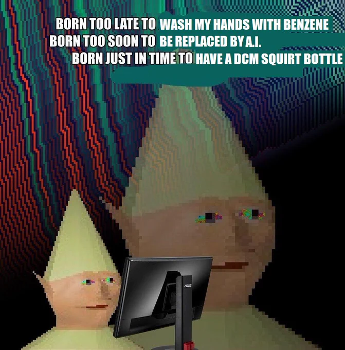 Meme with dank image of Gnome Child from Runescape:
BORN TOO LATE TO WASH MY HANDS WITH BENZENE
BORN TOO SOON TO BE REPLACED BY A.I.
BORN JUST IN TIME TO HAVE A DCM SQUIRT BOTTLE
