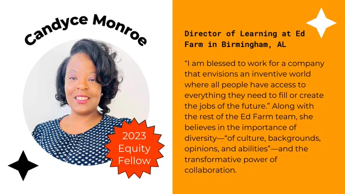 Candyce Monroe, 2023 Equity Fellow. Director of Learning at EdFarm in Birmingham, AL. “I am blessed to work for a company that envisions an inventive world where all people have access to everything they need to fill or create the jobs of the future.” Along with the rest of the Ed Farm team, she believes in the importance of diversity—“of culture, backgrounds, opinions, and abilities”—and the transformative power of collaboration.