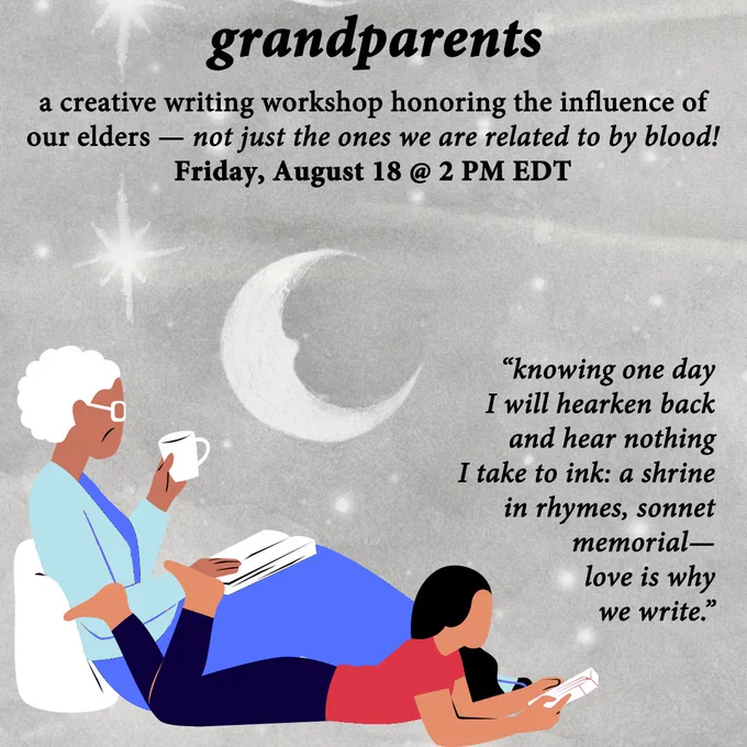 grandparents
a creative writing workshop honoring the influence of
our elders – not just the ones we are related to by blood!
Friday, August 18 @ 2 PM EDT

“knowing one day
I will hearken back
and hear nothing
I take to ink: a shrine
in rhymes, sonnet
memorial—
love is why
we write.”