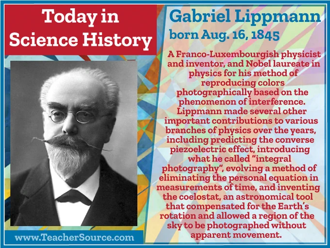 Gabriel Lippmann was born on August 16, 1845. A Franco-Luxembourgish physicist and inventor, and Nobel laureate in physics for his method of reproducing colors photographically based on the phenomenon of interference. Lippmann made several other important contributions to various branches of physics over the years, including predicting the converse piezoelectric effect, introducing what he called "integral photography", evolving a method of eliminating the personal equation in measurements of time, and inventing the coelostat, an astronomical tool that compensated for the Earth's rotation and allowed a region of the sky to be photographed without apparent movement.