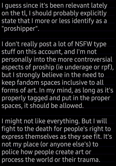 A text file that reads: I guess since it's been relevant lately on the tl, I should probably explicitly state that I more or less identify as a "proshipper". 

I don't really post a lot of NSFW type stuff on this account, and I'm not personally into the more controversial aspects of proship (ie underage or rpf), but I strongly believe in the need to keep fandom spaces inclusive to all forms of art. In my mind, as long as it's properly tagged and put in the proper spaces, it should be allowed. 

I might not like everything. But I will fight to the death for people's right to express themselves as they see fit. It's not my place (or anyone else's) to police how people create art or process the world or their trauma.