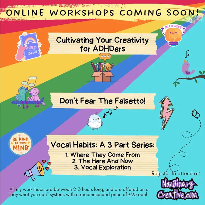 A colourful promo image for 3 upcoming online workshops coming soon. Workshop 1 is Cultivating Your Creativity for ADHDers, 2 is Don't Fear The Falsetto, and 3 is Vocal Habits: A 3 part series, part 1, where they come from, part 2, the here and now, part 3, vocal exploration. The bottom of the image says: All my workshops are between 2-3 hours long, and are offered on a "pay what you can" system, with a recommended price of £25 each. You can register your interest in attending at nonbinarycreative.com 